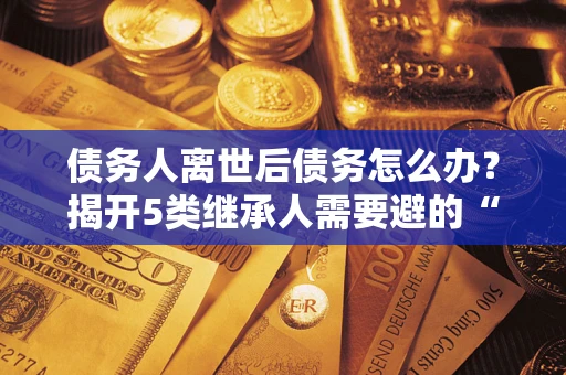 济南债务人离世后债务怎么办？揭开5类继承人需要避的“坑”