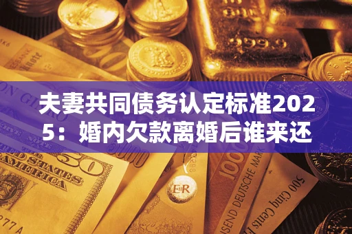 济南夫妻共同债务认定标准2025:婚内欠款离婚后谁来还? 济南夫妻共同债务认定标准2025:婚内欠款离婚后谁来还?