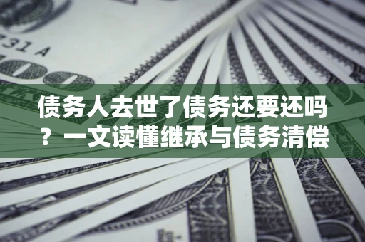 济南债务人去世了债务还要还吗？一文读懂继承与债务清偿