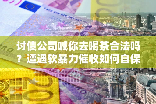 济南讨债公司喊你去喝茶合法吗？遭遇软暴力催收如何自保？