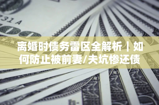 济南离婚时债务雷区全解析｜如何防止被前妻/夫坑惨还债？