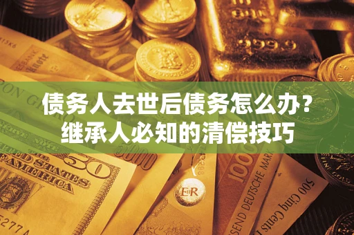 济南债务人去世后债务怎么办？继承人必知的清偿技巧
