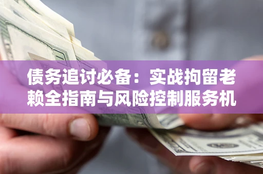 济南债务追讨必备：实战拘留老赖全指南与风险控制服务机构推荐