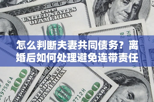 济南怎么判断夫妻共同债务？离婚后如何处理避免连带责任？