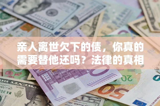 济南亲人离世欠下的债，你真的需要替他还吗？法律的真相或许与你想的不一样